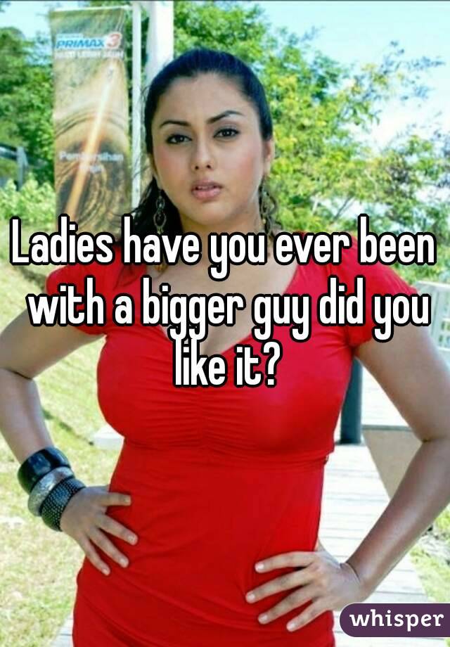 Ladies have you ever been with a bigger guy did you like it?