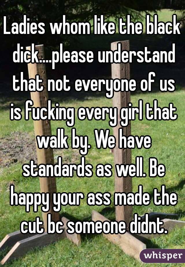 Ladies whom like the black dick....please understand that not everyone of us is fucking every girl that walk by. We have standards as well. Be happy your ass made the cut bc someone didnt.