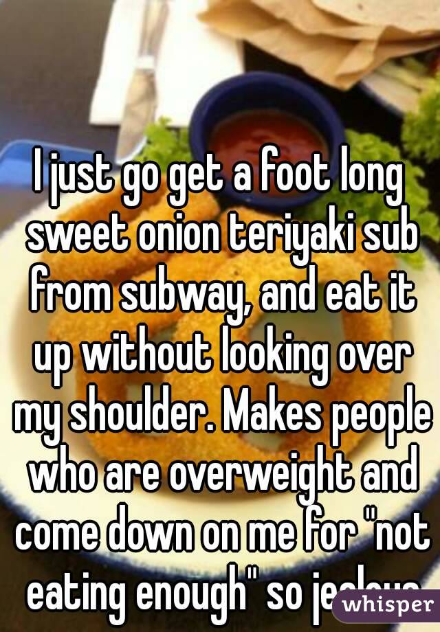 I just go get a foot long sweet onion teriyaki sub from subway, and eat it up without looking over my shoulder. Makes people who are overweight and come down on me for "not eating enough" so jealous