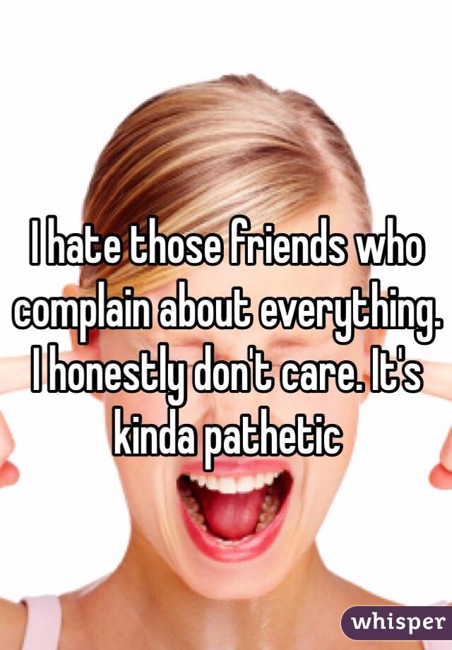I hate those friends who complain about everything. I honestly don't care. It's kinda pathetic 