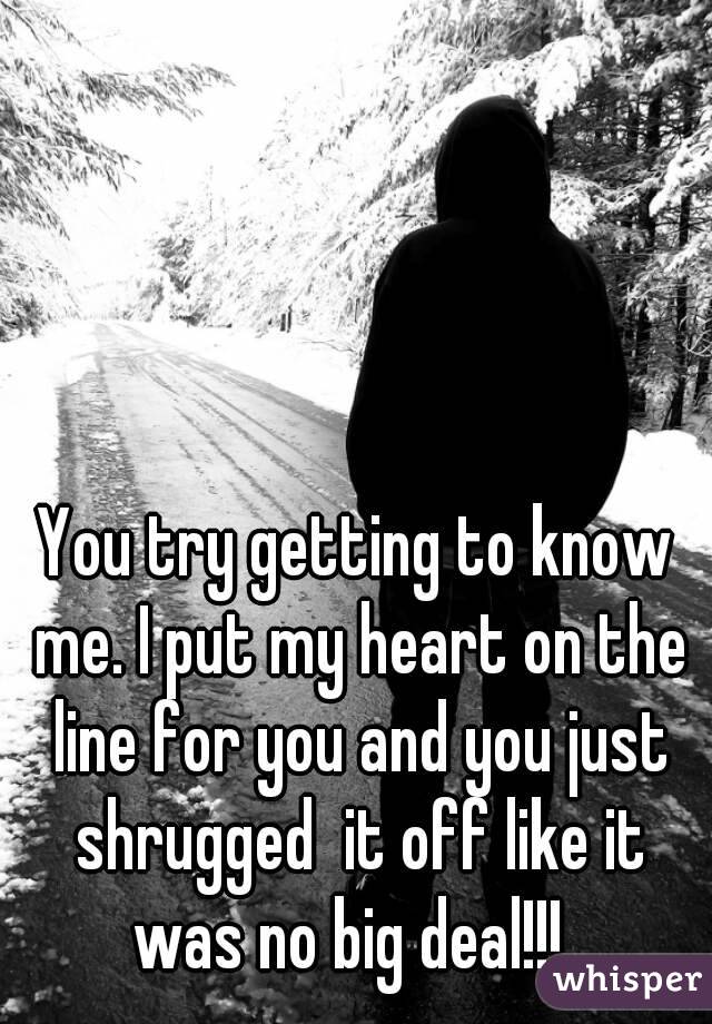 You try getting to know me. I put my heart on the line for you and you just shrugged  it off like it was no big deal!!!  