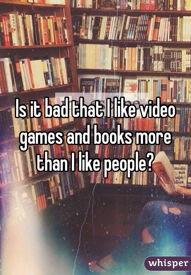 Is it bad that I like video games and books more than I like people?
