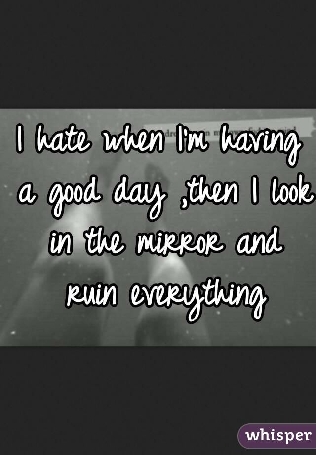 I hate when I'm having a good day ,then I look in the mirror and ruin everything