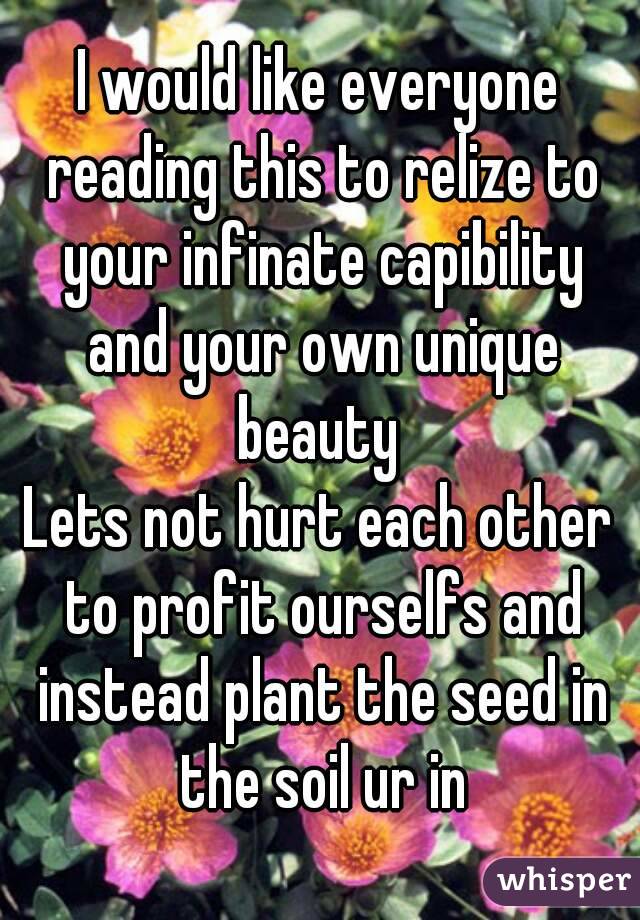 I would like everyone reading this to relize to your infinate capibility and your own unique beauty 
Lets not hurt each other to profit ourselfs and instead plant the seed in the soil ur in