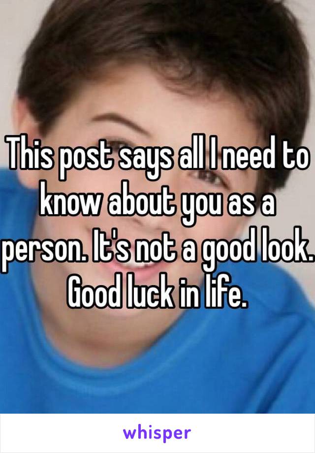 This post says all I need to know about you as a person. It's not a good look.
Good luck in life.