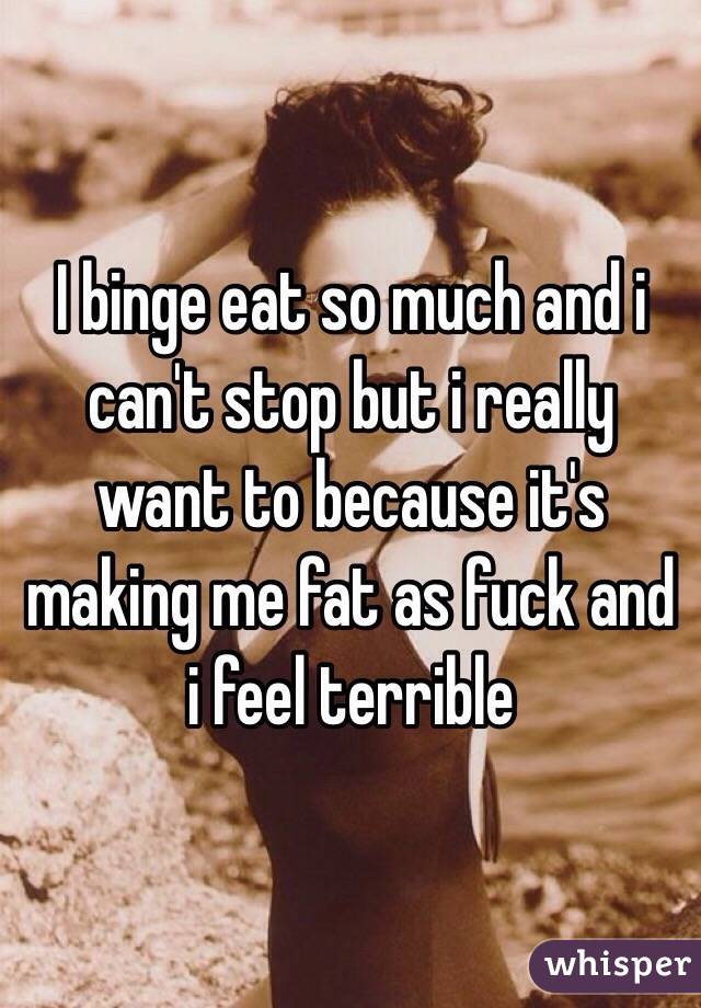 I binge eat so much and i can't stop but i really want to because it's making me fat as fuck and i feel terrible 
