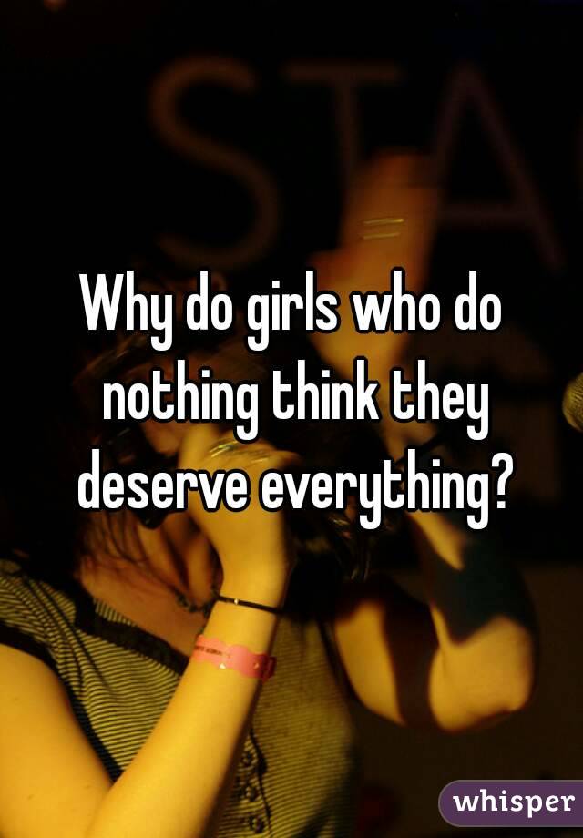 Why do girls who do nothing think they deserve everything?