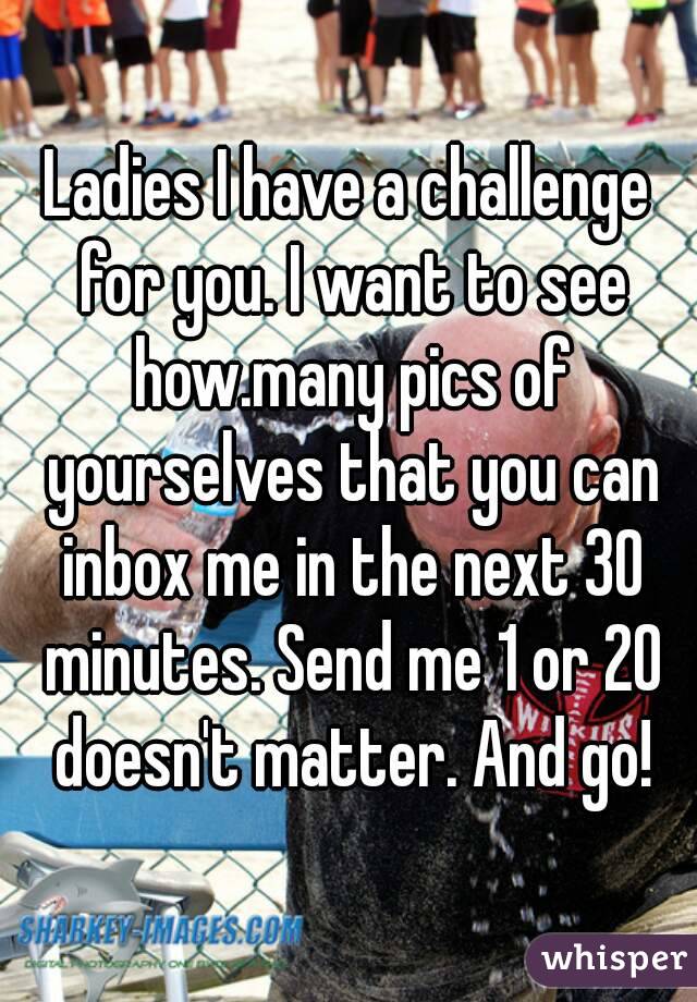 Ladies I have a challenge for you. I want to see how.many pics of yourselves that you can inbox me in the next 30 minutes. Send me 1 or 20 doesn't matter. And go!
