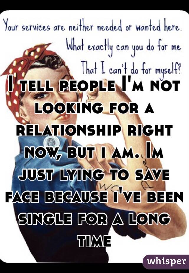I tell people I'm not looking for a relationship right now, but i am. Im just lying to save face because i've been single for a long time
