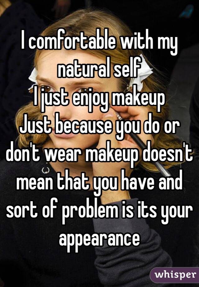 I comfortable with my natural self 
I just enjoy makeup
Just because you do or don't wear makeup doesn't mean that you have and sort of problem is its your appearance 