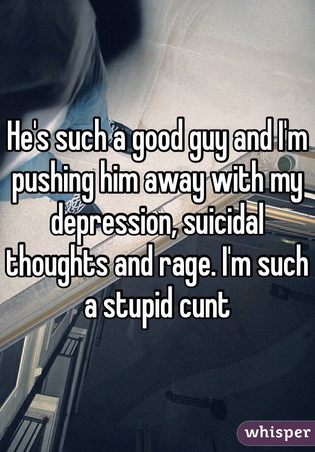 He's such a good guy and I'm pushing him away with my depression, suicidal thoughts and rage. I'm such a stupid cunt