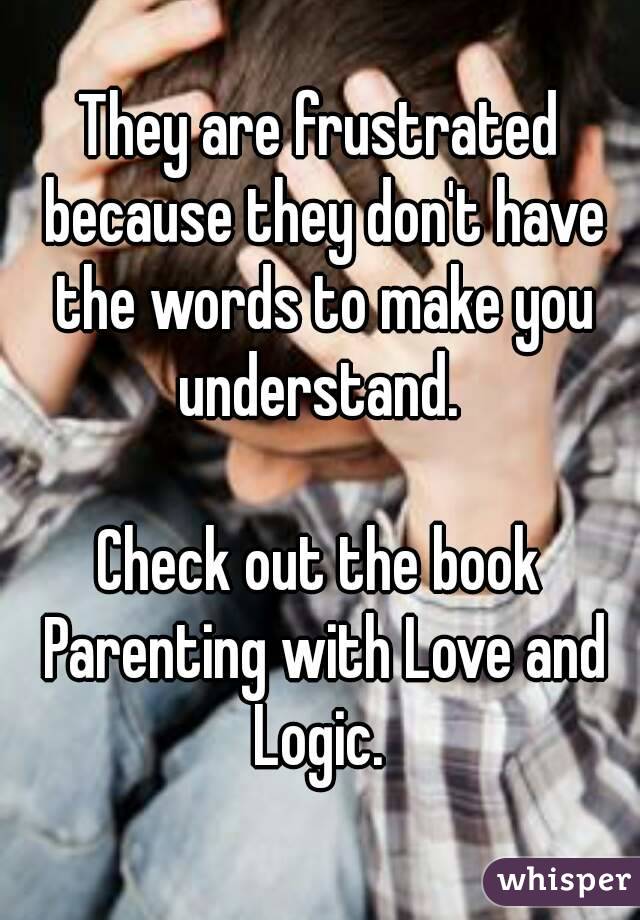 They are frustrated because they don't have the words to make you understand. 

Check out the book Parenting with Love and Logic. 