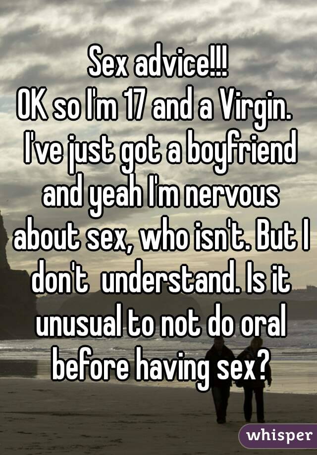 Sex advice!!!
OK so I'm 17 and a Virgin.  I've just got a boyfriend and yeah I'm nervous about sex, who isn't. But I don't  understand. Is it unusual to not do oral before having sex?