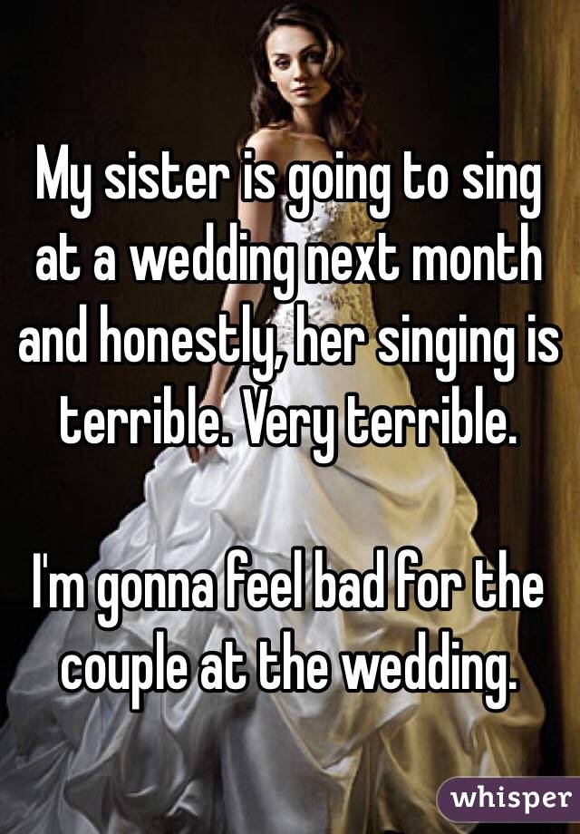 My sister is going to sing at a wedding next month and honestly, her singing is terrible. Very terrible.

I'm gonna feel bad for the couple at the wedding. 