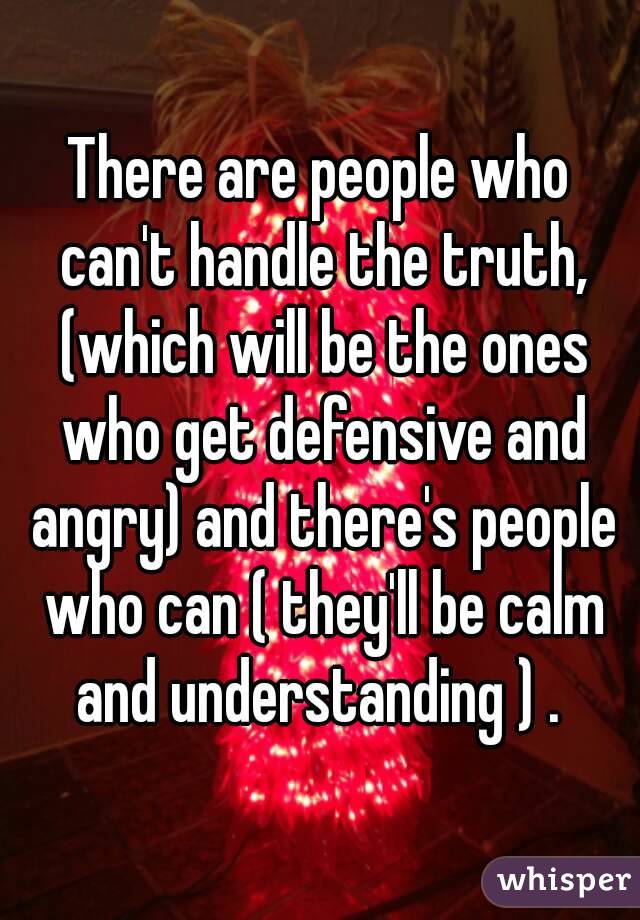 There are people who can't handle the truth, (which will be the ones who get defensive and angry) and there's people who can ( they'll be calm and understanding ) . 