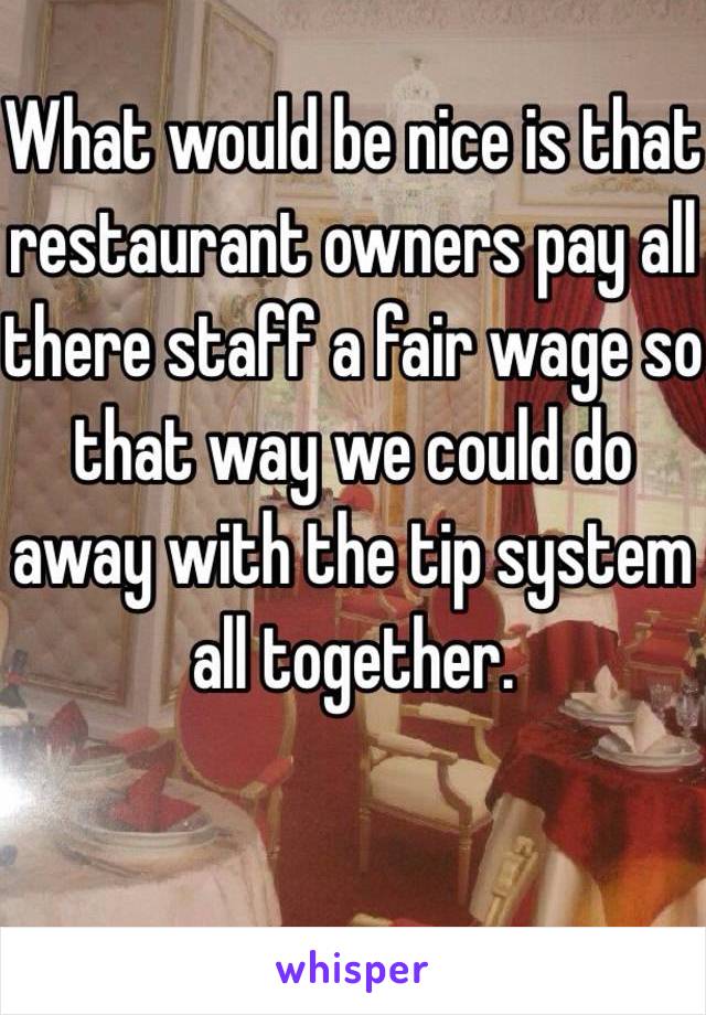 What would be nice is that restaurant owners pay all there staff a fair wage so that way we could do away with the tip system all together. 


