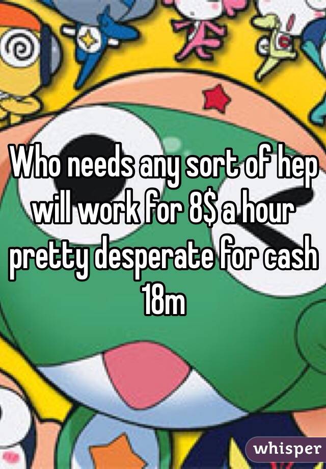 Who needs any sort of hep will work for 8$ a hour pretty desperate for cash 18m