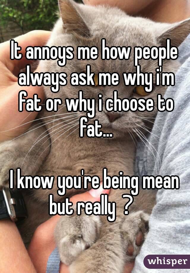 It annoys me how people always ask me why i'm fat or why i choose to fat...

I know you're being mean but really？ 