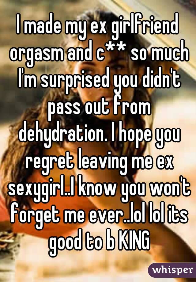 I made my ex girlfriend orgasm and c** so much I'm surprised you didn't pass out from dehydration. I hope you regret leaving me ex sexygirl..I know you won't forget me ever..lol lol its good to b KING