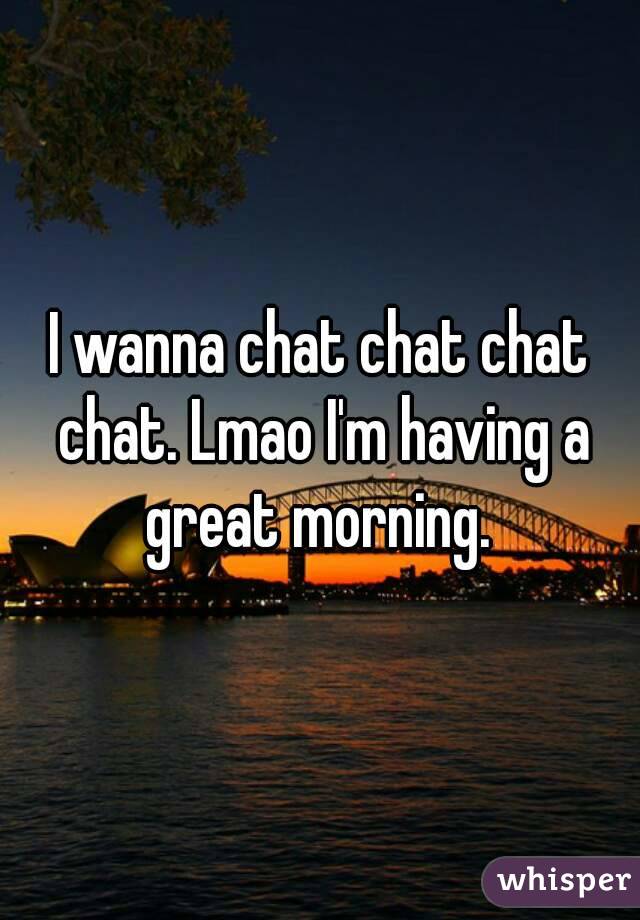 I wanna chat chat chat chat. Lmao I'm having a great morning. 
