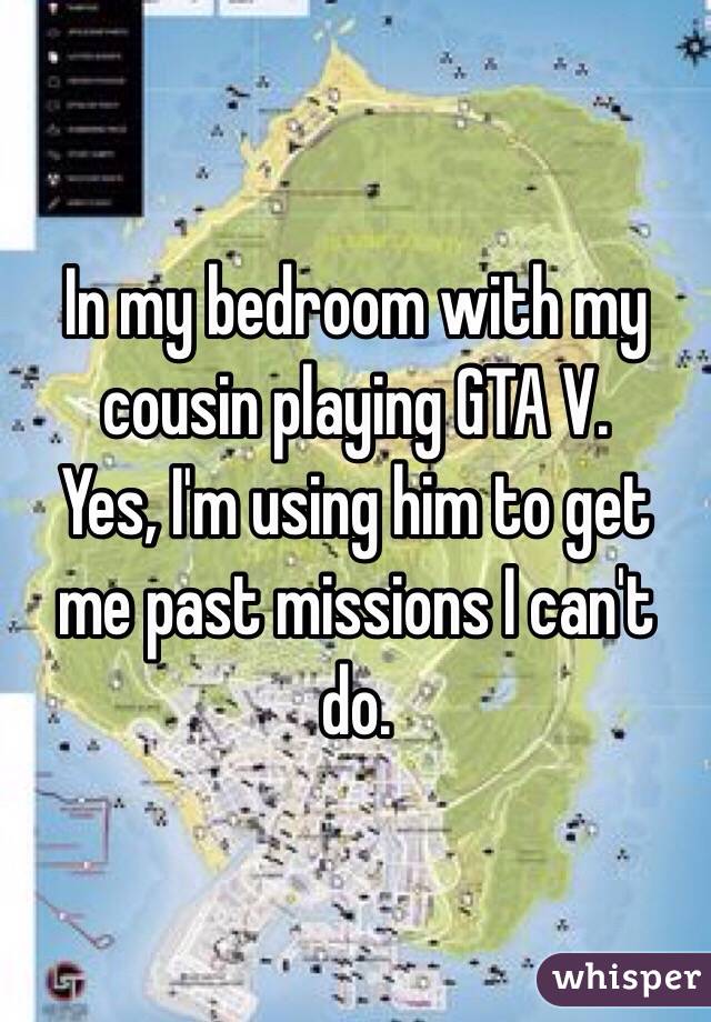 In my bedroom with my cousin playing GTA V. 
Yes, I'm using him to get me past missions I can't do. 