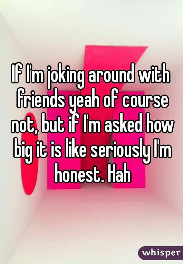 If I'm joking around with friends yeah of course not, but if I'm asked how big it is like seriously I'm honest. Hah