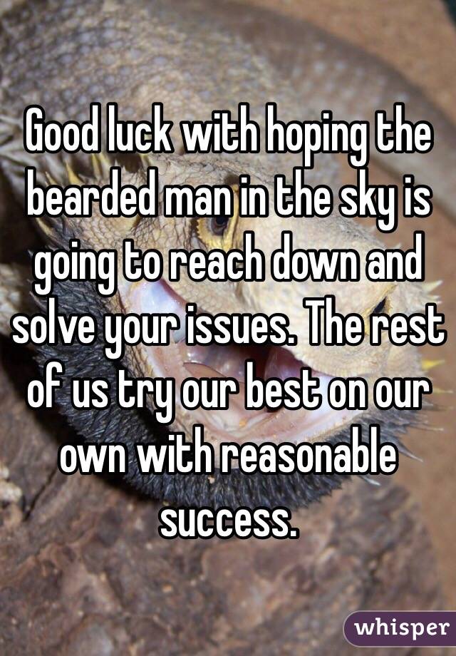 Good luck with hoping the bearded man in the sky is going to reach down and solve your issues. The rest of us try our best on our own with reasonable success.