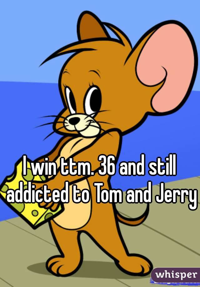 I win ttm. 36 and still addicted to Tom and Jerry
