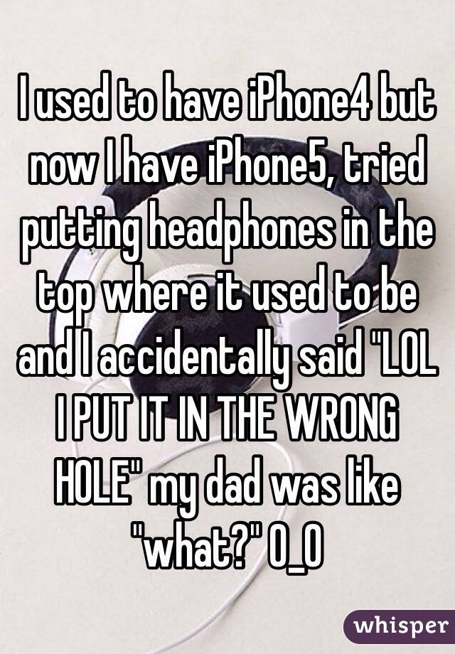 I used to have iPhone4 but now I have iPhone5, tried putting headphones in the top where it used to be and I accidentally said "LOL I PUT IT IN THE WRONG HOLE" my dad was like "what?" O_O