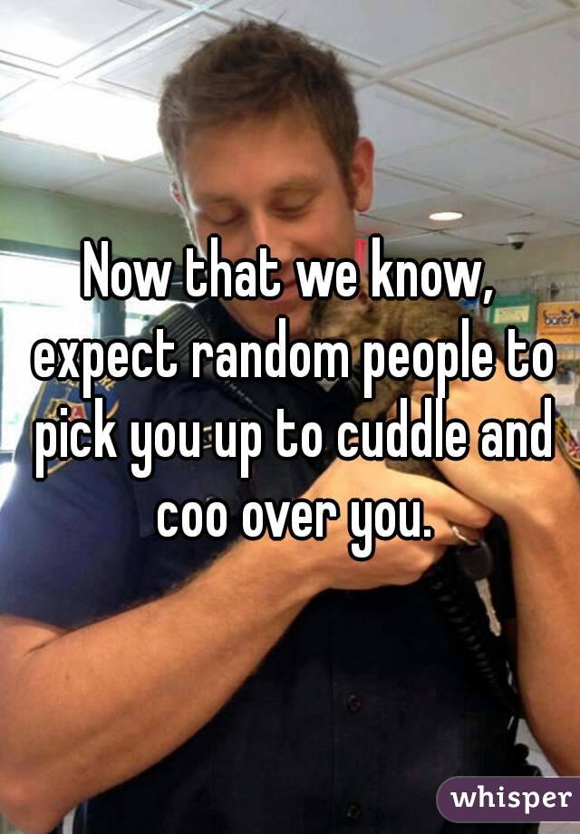 Now that we know, expect random people to pick you up to cuddle and coo over you.