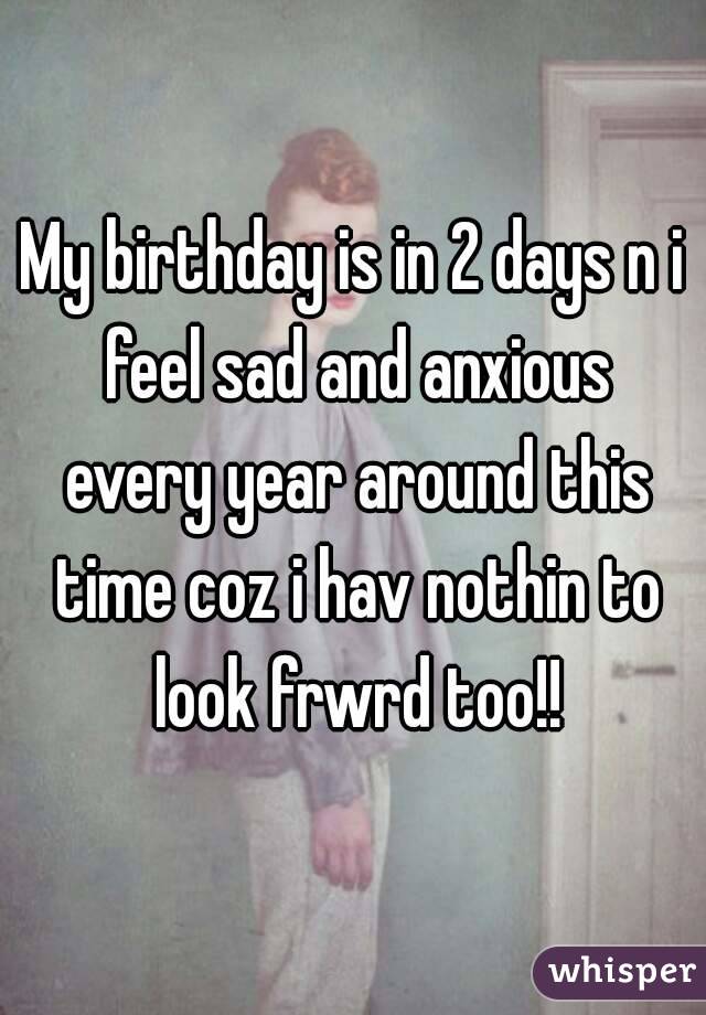 My birthday is in 2 days n i feel sad and anxious every year around this time coz i hav nothin to look frwrd too!!