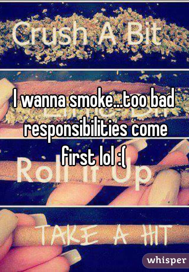 I wanna smoke...too bad responsibilities come first lol :( 