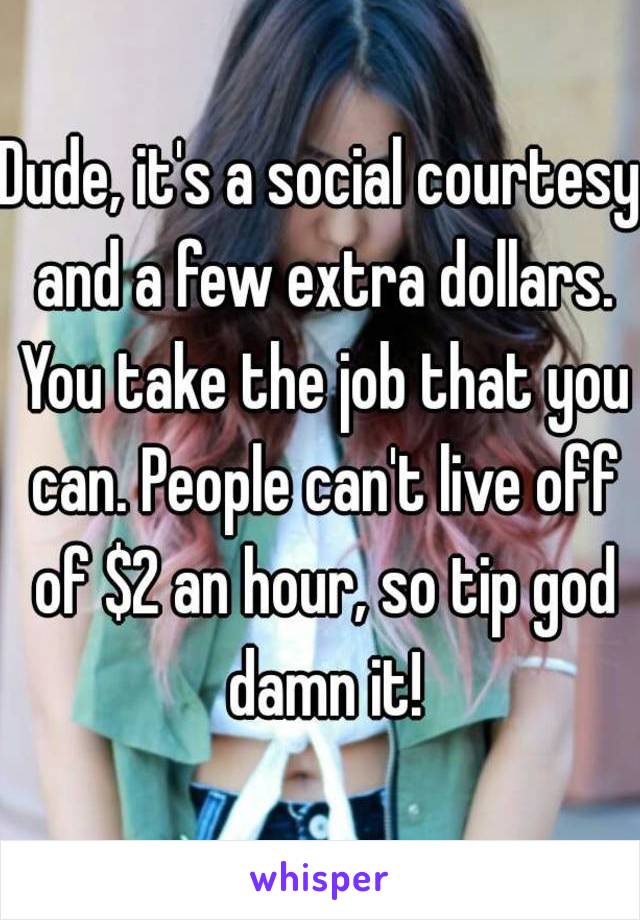 Dude, it's a social courtesy and a few extra dollars. You take the job that you can. People can't live off of $2 an hour, so tip god damn it!