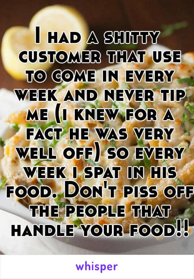 I had a shitty customer that use to come in every week and never tip me (i knew for a fact he was very well off) so every week i spat in his food. Don't piss off the people that handle your food!!