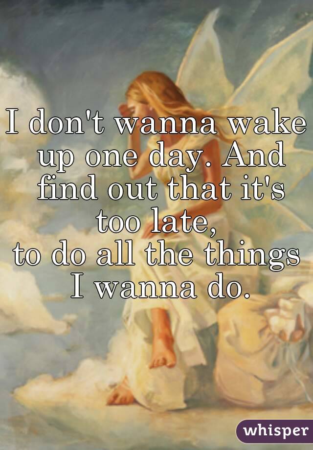 I don't wanna wake up one day. And find out that it's too late, 
to do all the things I wanna do.