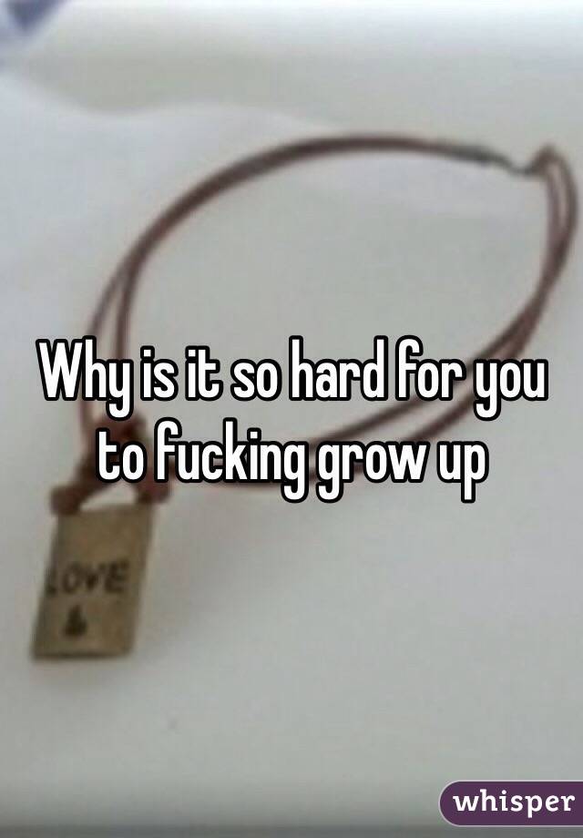 Why is it so hard for you to fucking grow up