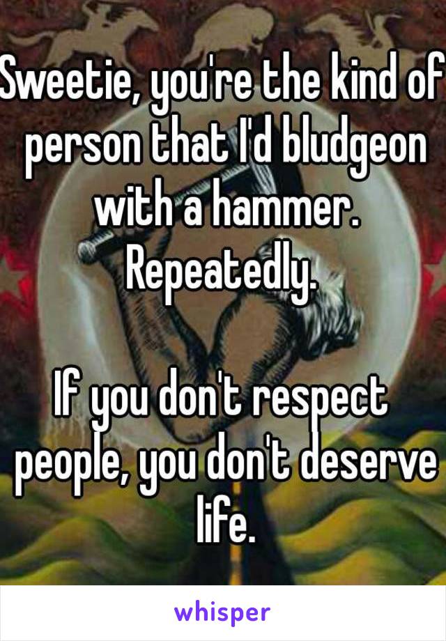 Sweetie, you're the kind of person that I'd bludgeon with a hammer. Repeatedly. 

If you don't respect people, you don't deserve life.