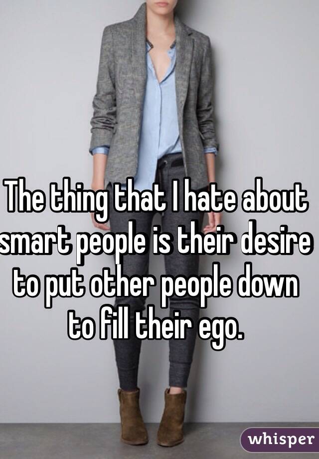 The thing that I hate about smart people is their desire to put other people down to fill their ego. 