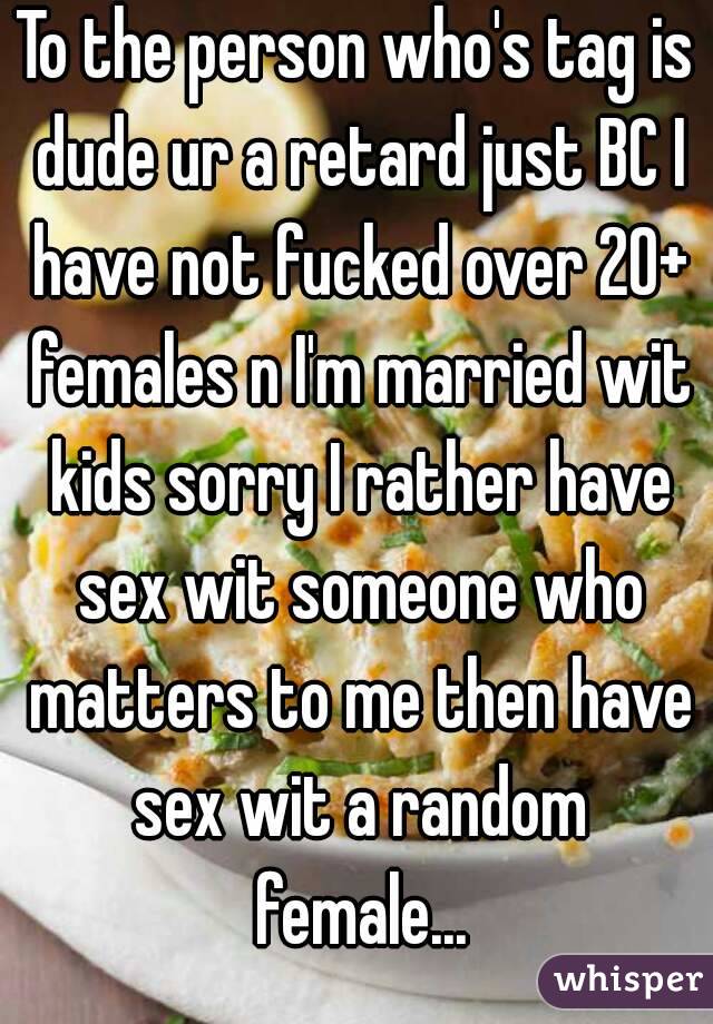 To the person who's tag is dude ur a retard just BC I have not fucked over 20+ females n I'm married wit kids sorry I rather have sex wit someone who matters to me then have sex wit a random female...
