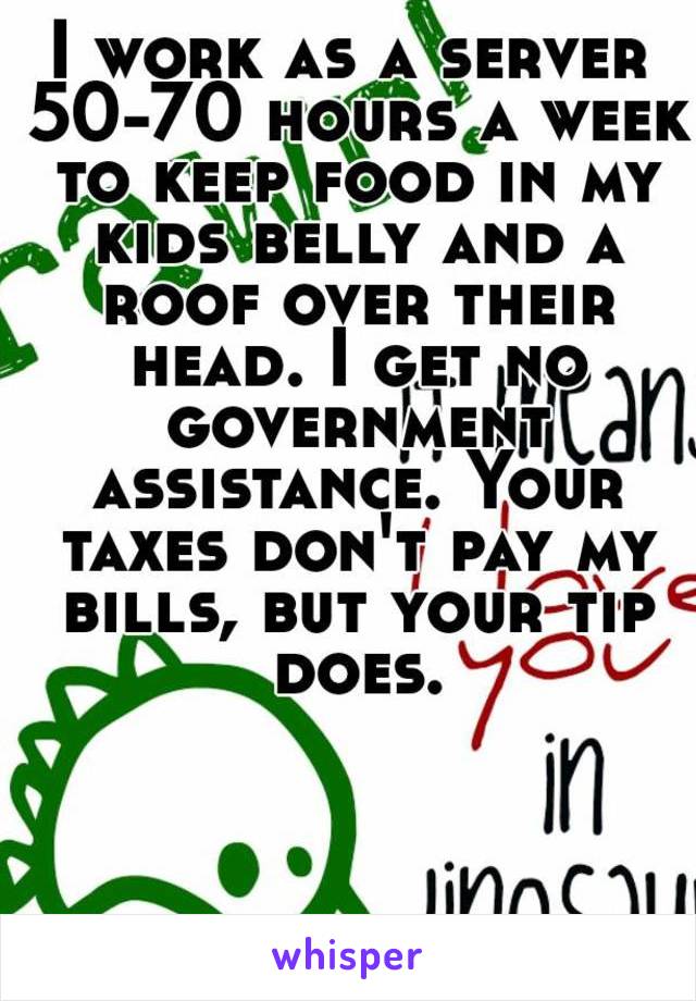 I work as a server 50-70 hours a week to keep food in my kids belly and a roof over their head. I get no government assistance. Your taxes don't pay my bills, but your tip does.