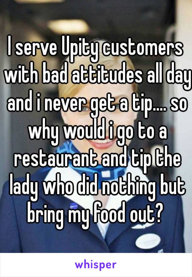 I serve Upity customers with bad attitudes all day and i never get a tip.... so why would i go to a restaurant and tip the lady who did nothing but bring my food out? 