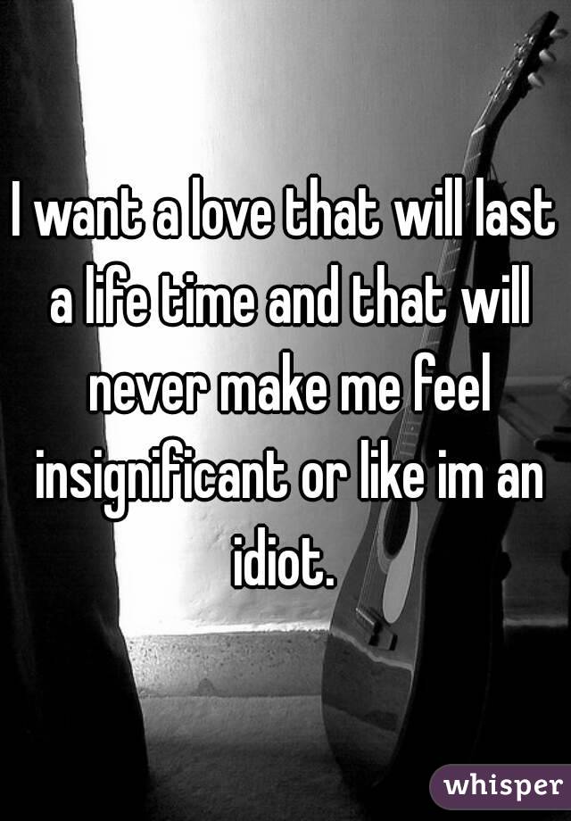 I want a love that will last a life time and that will never make me feel insignificant or like im an idiot. 