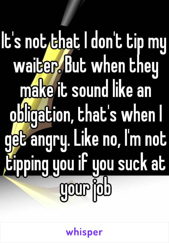 It's not that I don't tip my waiter. But when they make it sound like an obligation, that's when I get angry. Like no, I'm not tipping you if you suck at your job