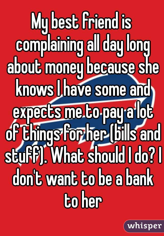 My best friend is complaining all day long about money because she knows I have some and expects me to pay a lot of things for her (bills and stuff). What should I do? I don't want to be a bank to her