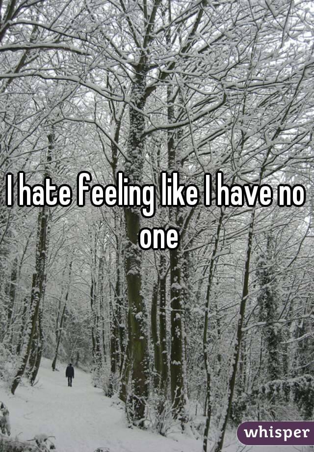 I hate feeling like I have no one