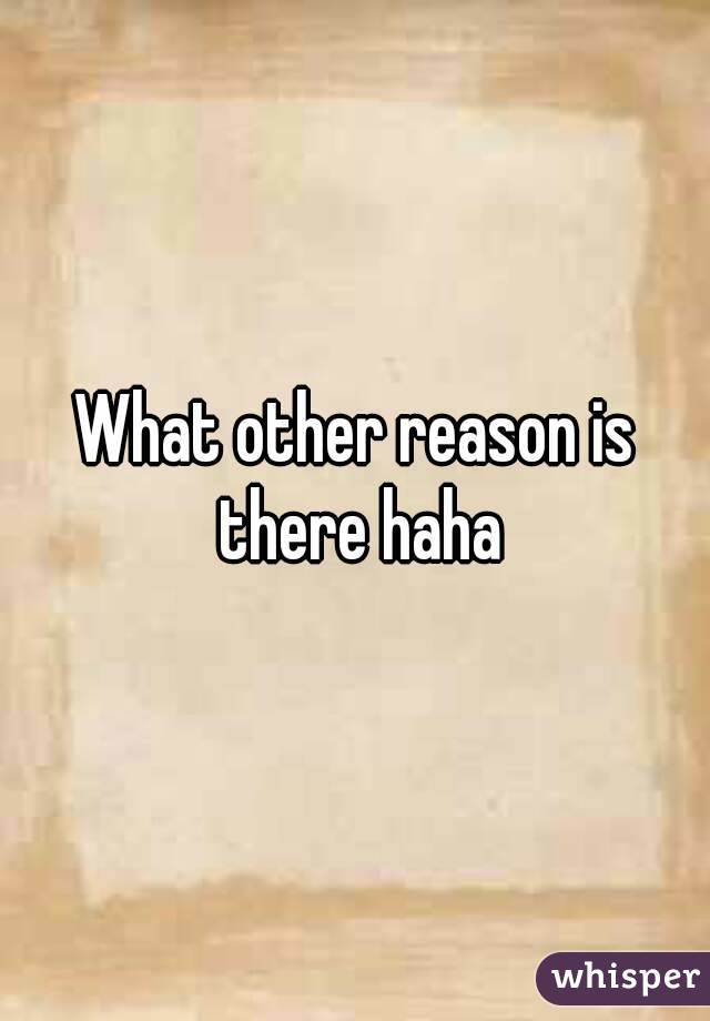 What other reason is there haha