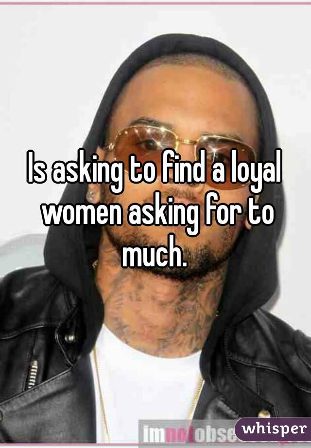 Is asking to find a loyal women asking for to much. 