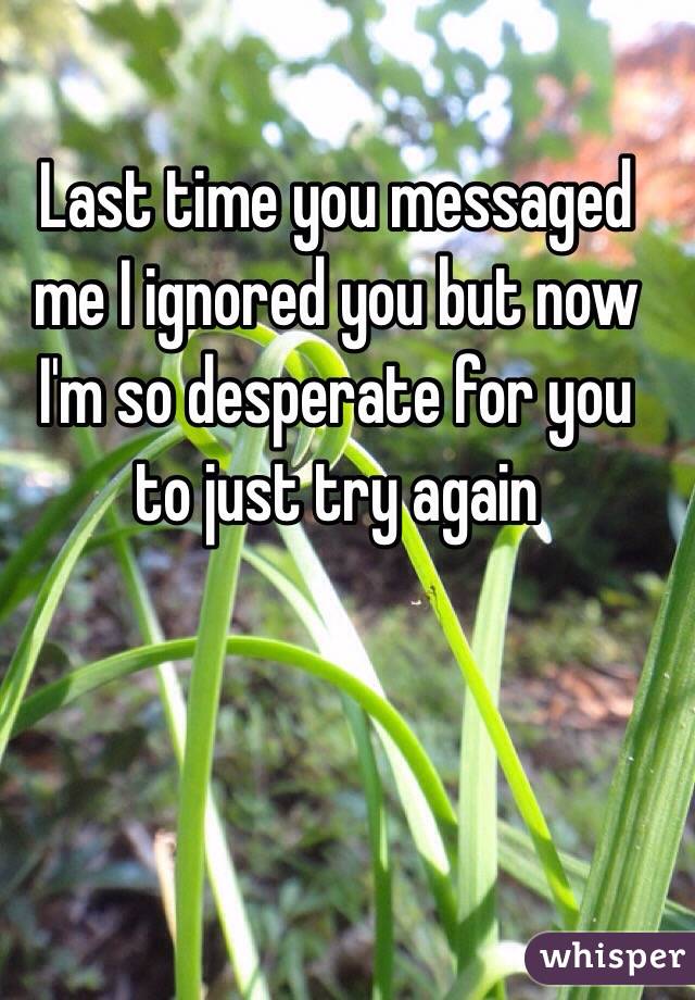 Last time you messaged me I ignored you but now I'm so desperate for you to just try again 