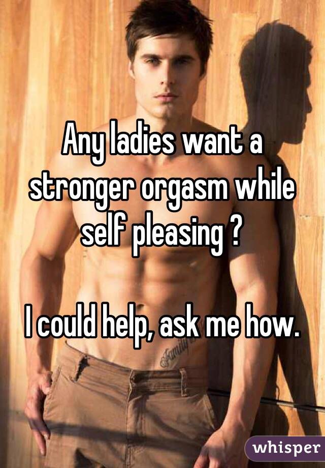 Any ladies want a stronger orgasm while self pleasing ? 

I could help, ask me how. 