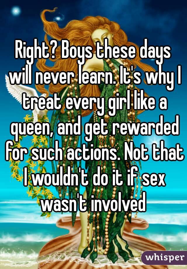 Right? Boys these days will never learn. It's why I treat every girl like a queen, and get rewarded for such actions. Not that I wouldn't do it if sex wasn't involved 